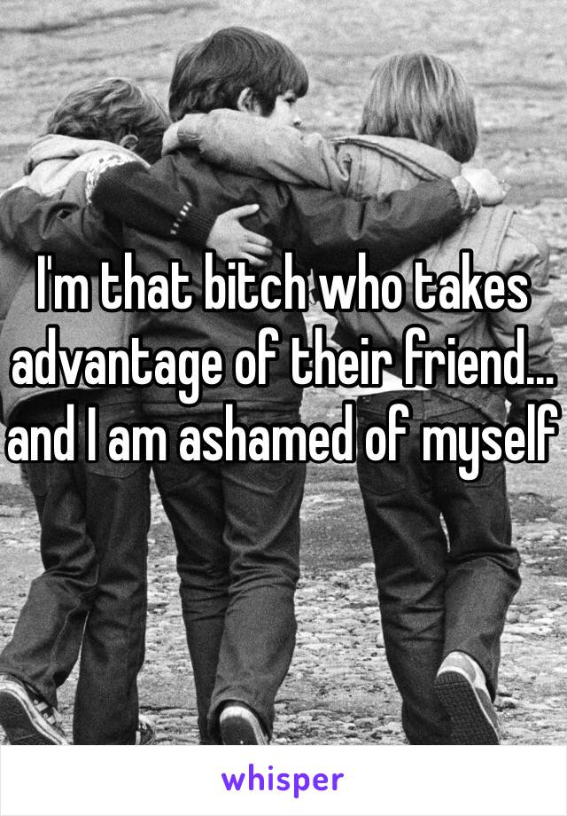 I'm that bitch who takes advantage of their friend… and I am ashamed of myself 