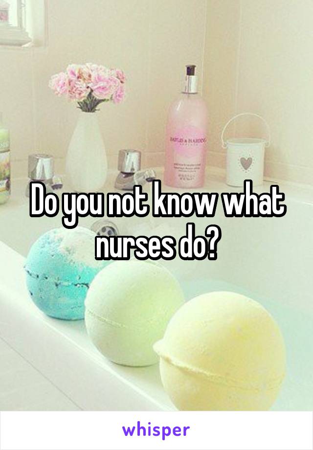 Do you not know what nurses do?