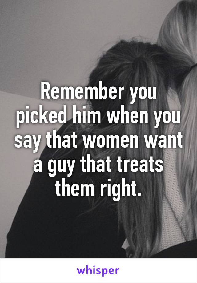 Remember you picked him when you say that women want a guy that treats them right.