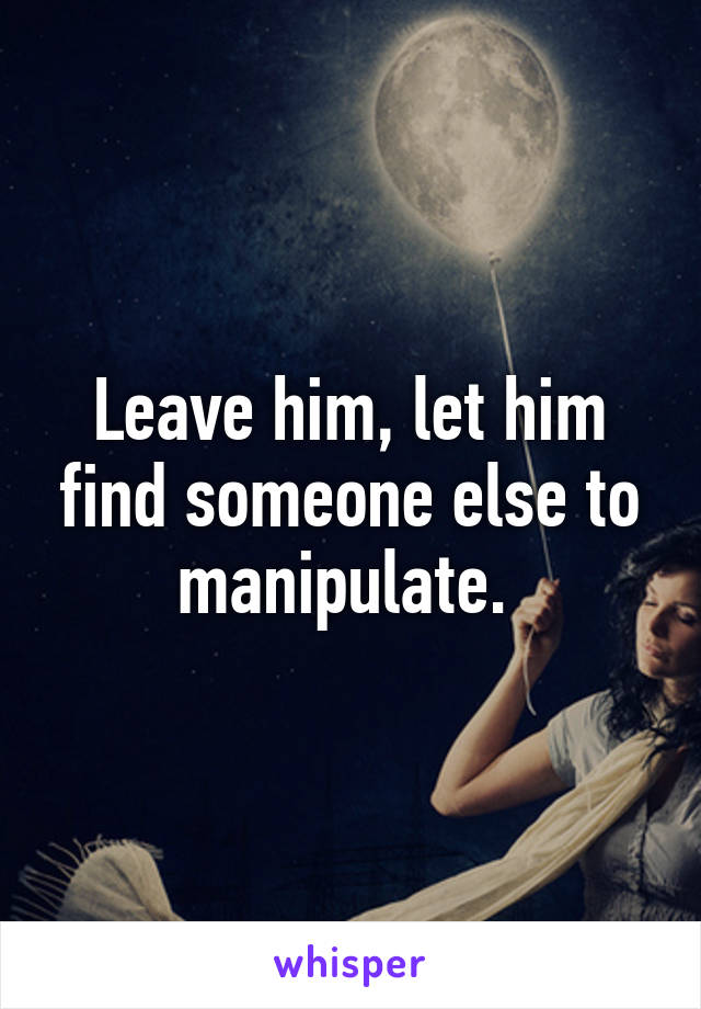 Leave him, let him find someone else to manipulate. 