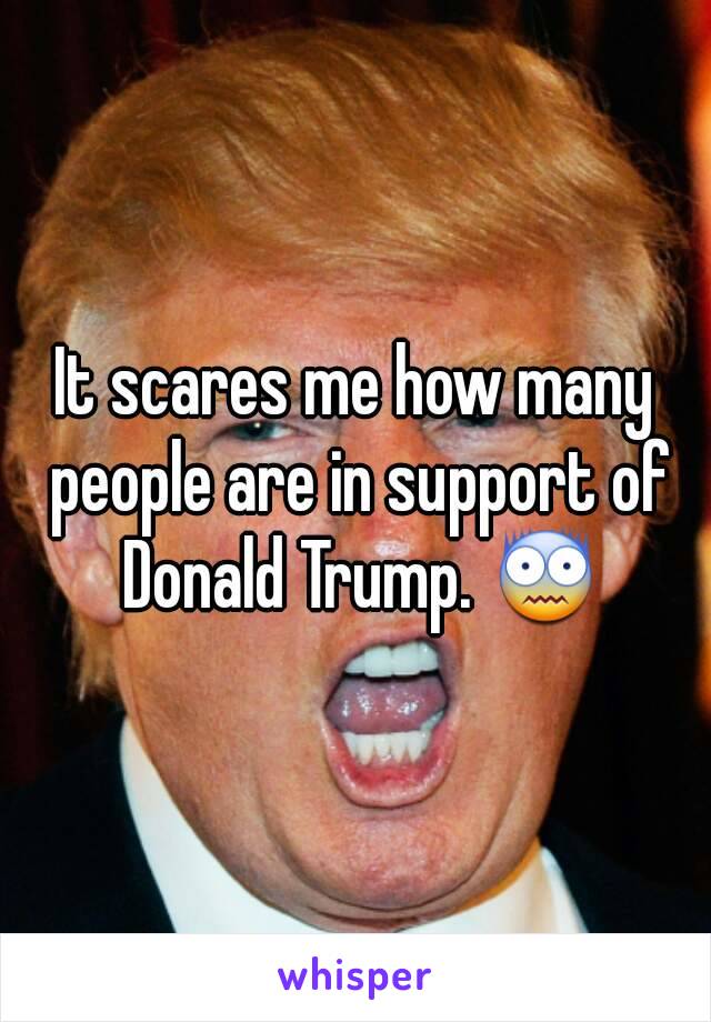 It scares me how many people are in support of Donald Trump. 😨