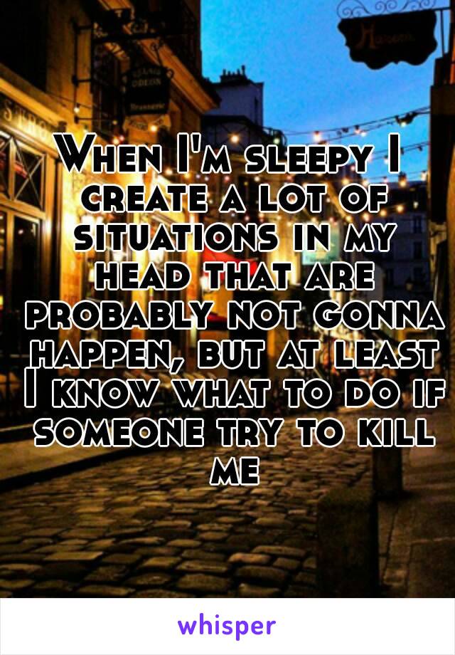 When I'm sleepy I create a lot of situations in my head that are probably not gonna happen, but at least I know what to do if someone try to kill me