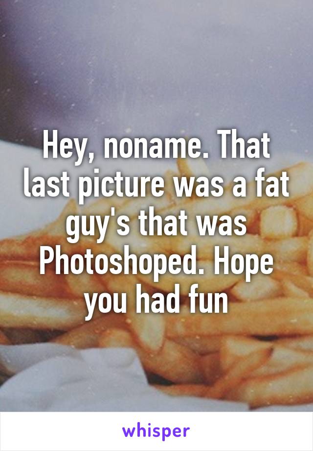 Hey, noname. That last picture was a fat guy's that was Photoshoped. Hope you had fun