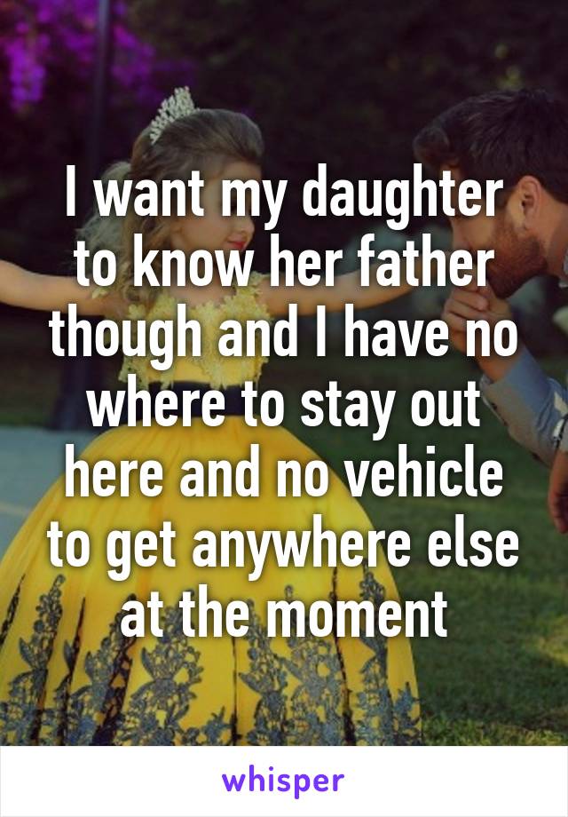 I want my daughter to know her father though and I have no where to stay out here and no vehicle to get anywhere else at the moment