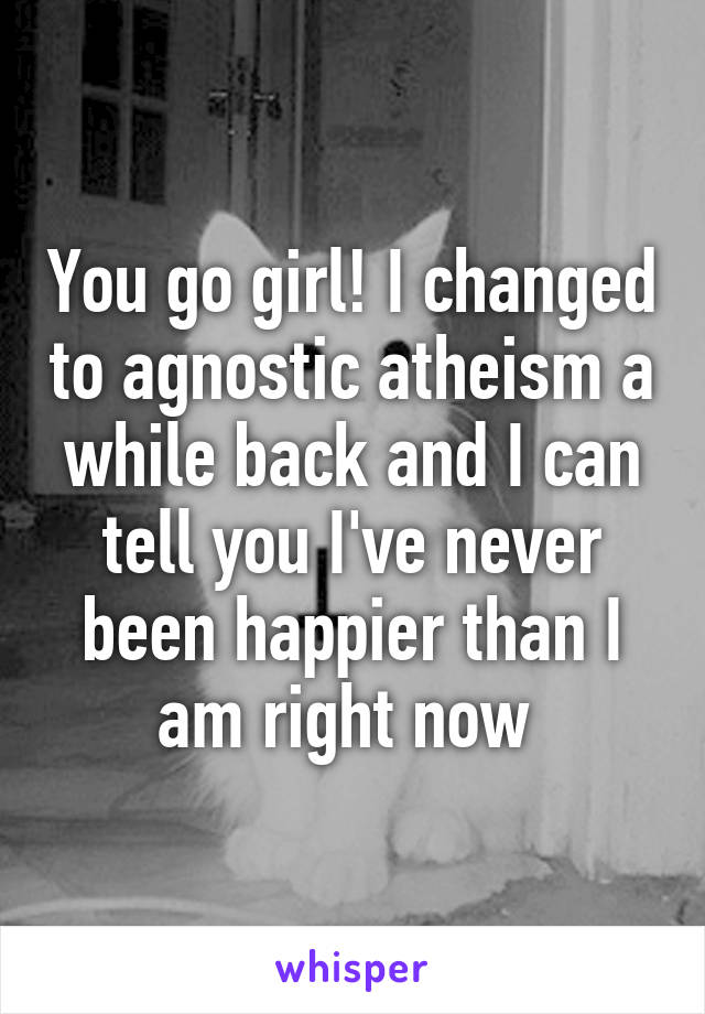 You go girl! I changed to agnostic atheism a while back and I can tell you I've never been happier than I am right now 