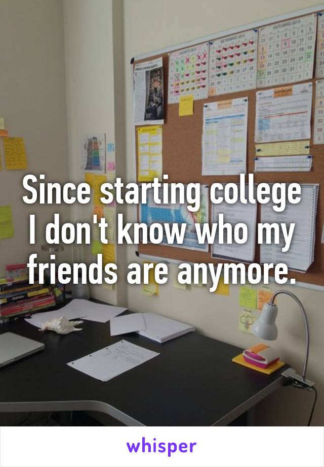 Since starting college I don't know who my friends are anymore.