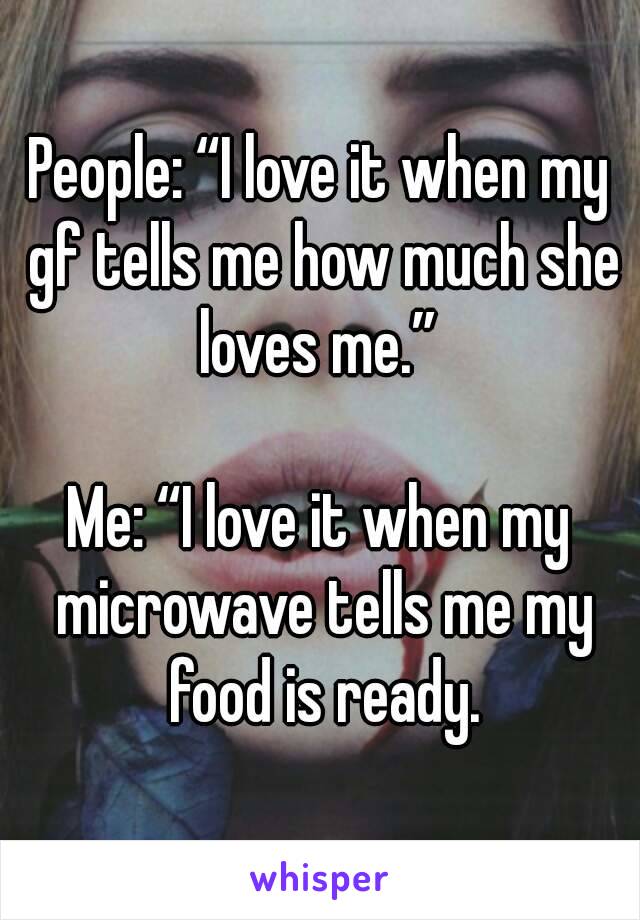 People: “I love it when my gf tells me how much she loves me.” 

Me: “I love it when my microwave tells me my food is ready.