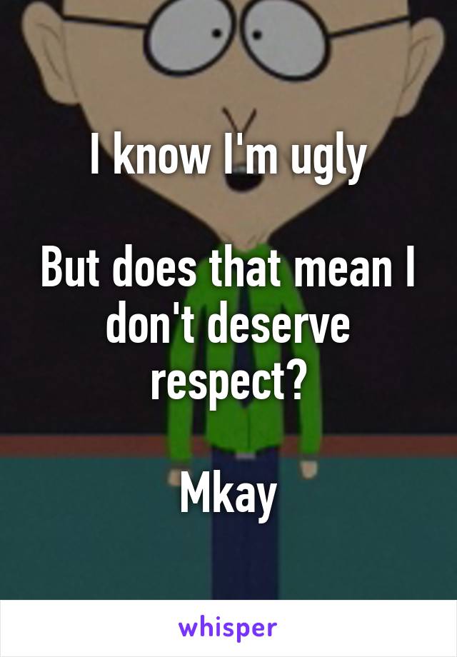 I know I'm ugly

But does that mean I don't deserve respect?

Mkay