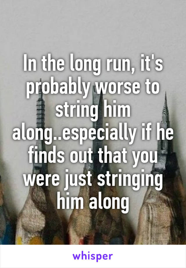 In the long run, it's probably worse to string him along..especially if he finds out that you were just stringing him along