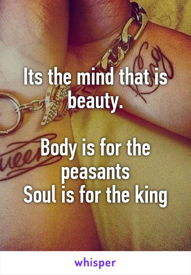 Its the mind that is beauty.

Body is for the peasants
Soul is for the king