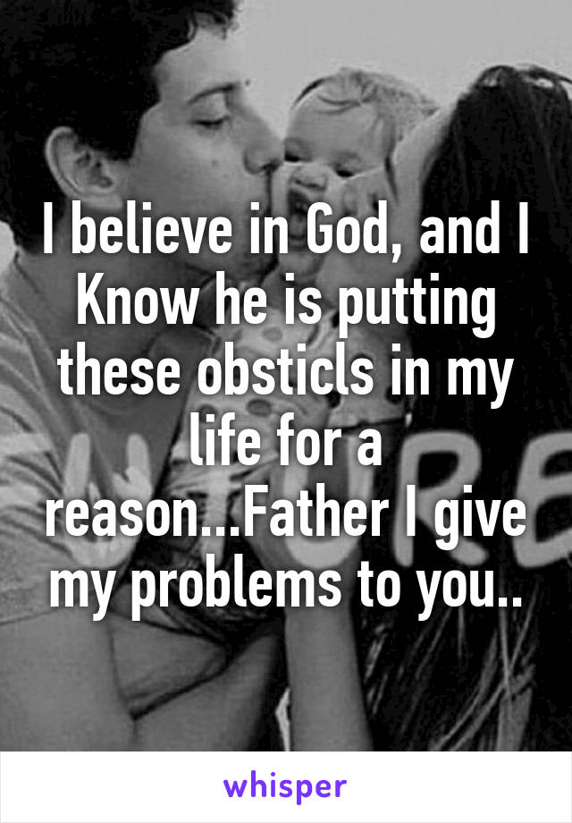 I believe in God, and I Know he is putting these obsticls in my life for a reason...Father I give my problems to you..