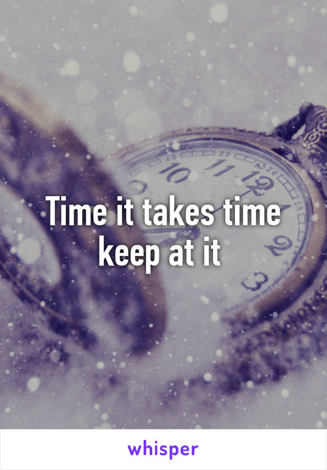 Time it takes time keep at it 