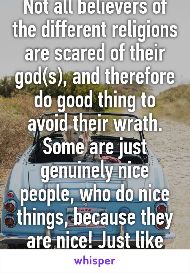 Not all believers of the different religions are scared of their god(s), and therefore do good thing to avoid their wrath. Some are just genuinely nice people, who do nice things, because they are nice! Just like atheists.