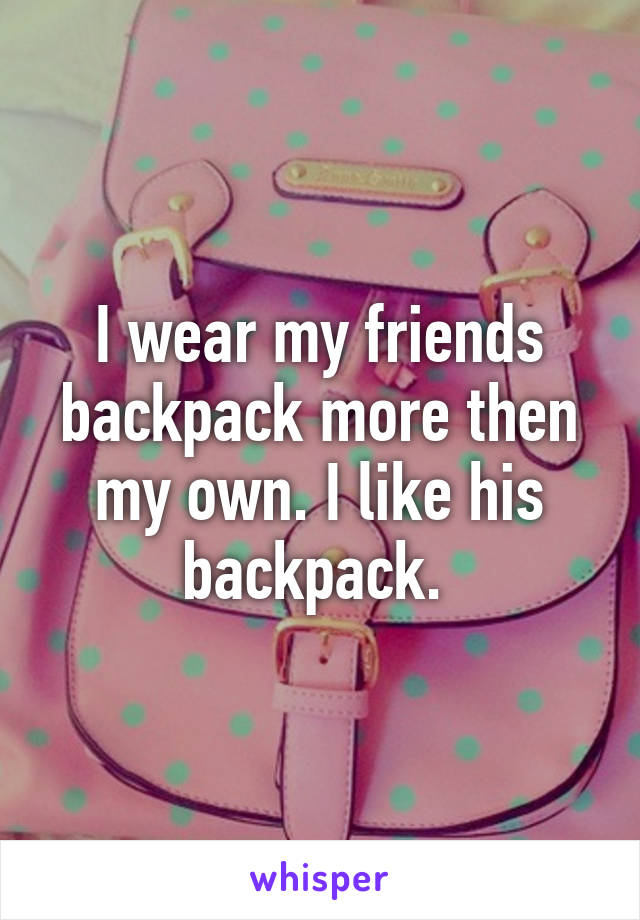 I wear my friends backpack more then my own. I like his backpack. 