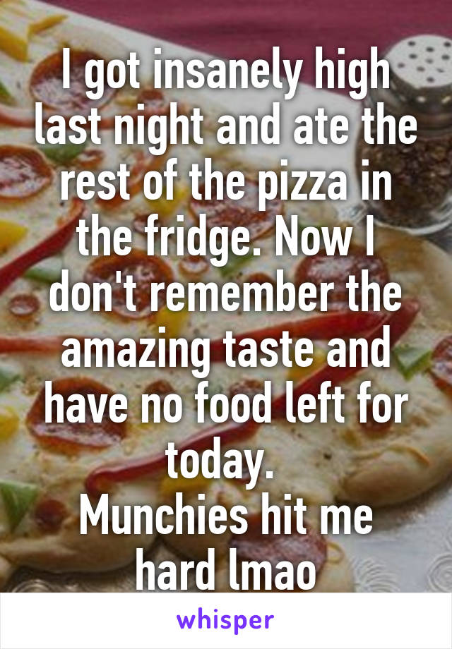 I got insanely high last night and ate the rest of the pizza in the fridge. Now I don't remember the amazing taste and have no food left for today. 
Munchies hit me hard lmao