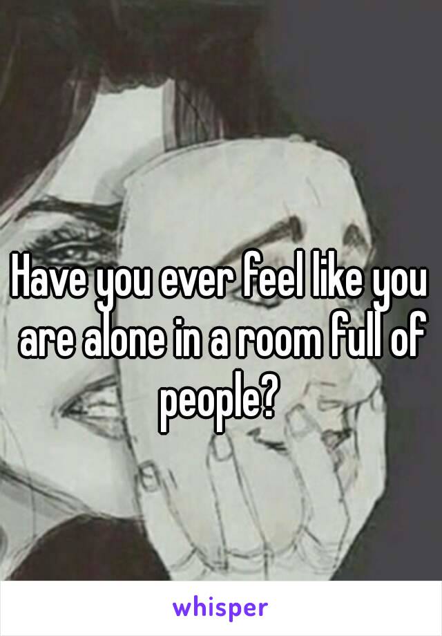 Have you ever feel like you are alone in a room full of people? 