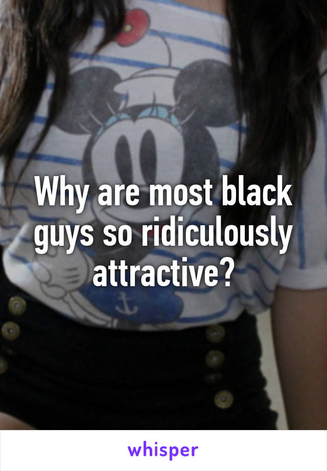 Why are most black guys so ridiculously attractive?