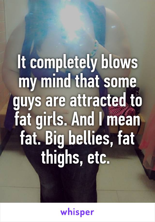 It completely blows my mind that some guys are attracted to fat girls. And I mean fat. Big bellies, fat thighs, etc. 