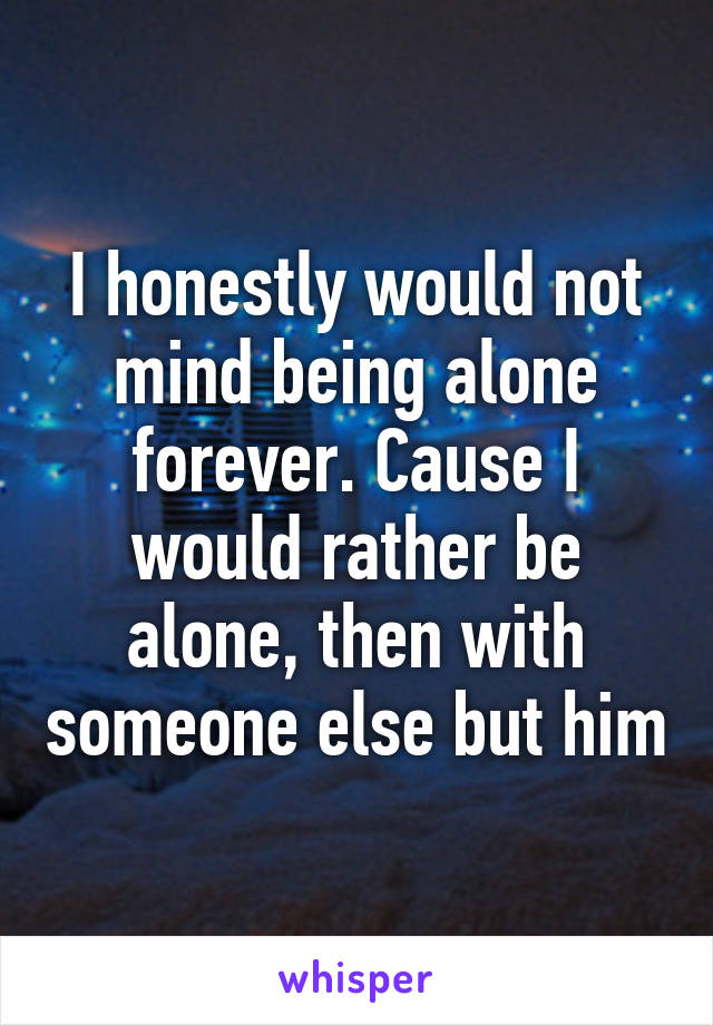 I honestly would not mind being alone forever. Cause I would rather be alone, then with someone else but him