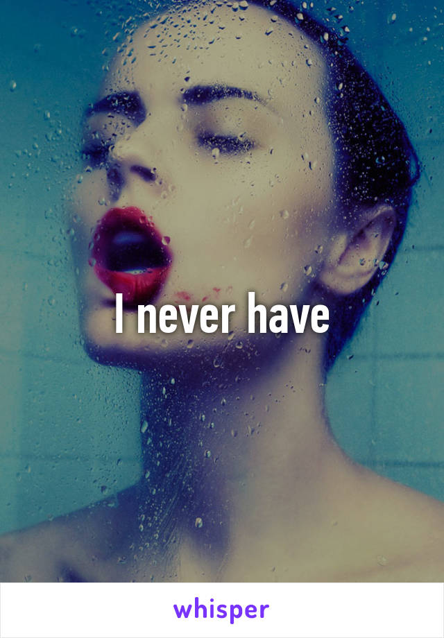 I never have