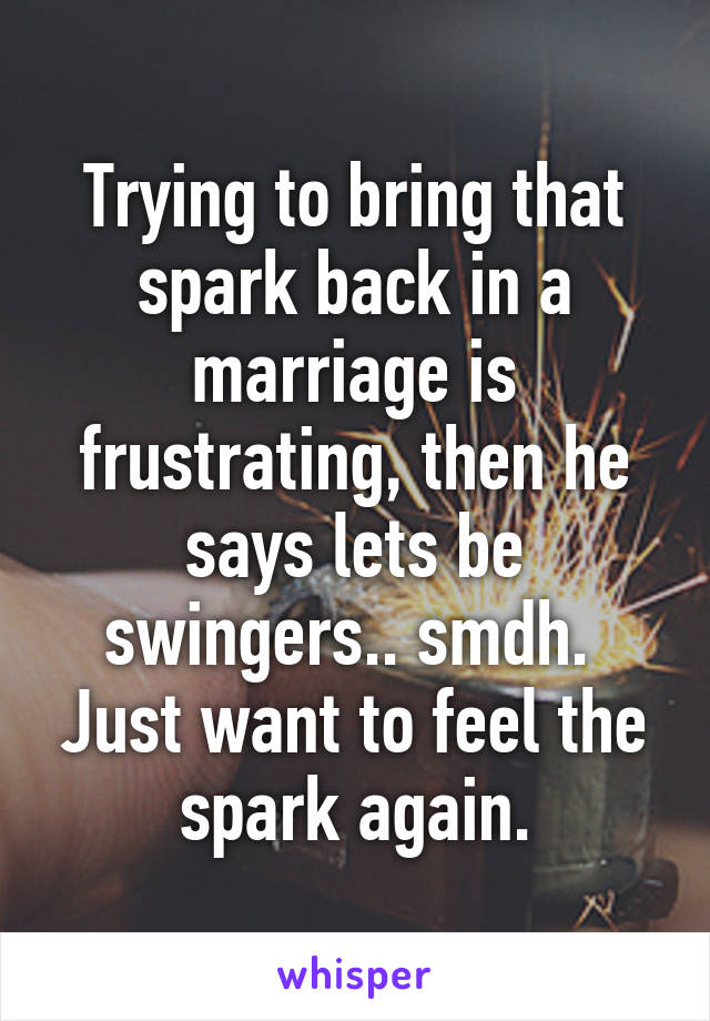 Trying to bring that spark back in a marriage is frustrating, then he says lets be swingers.. smdh.  Just want to feel the spark again.