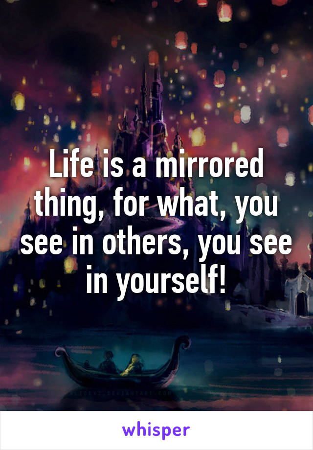 Life is a mirrored thing, for what, you see in others, you see in yourself!