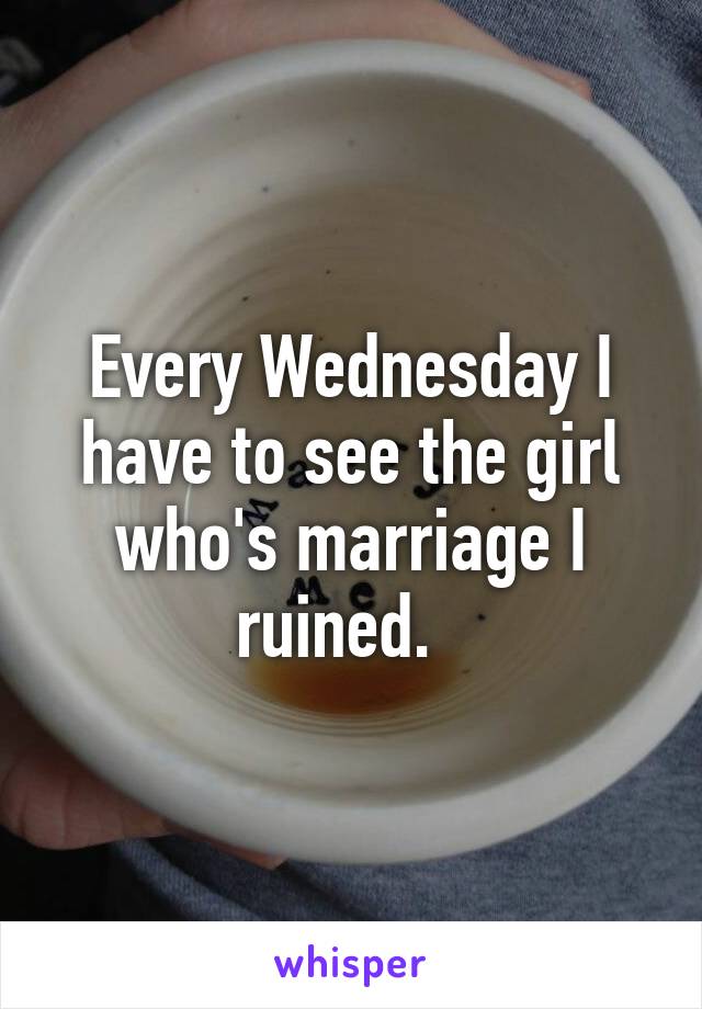 Every Wednesday I have to see the girl who's marriage I ruined.  