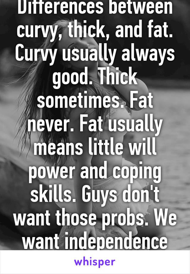 Differences between curvy, thick, and fat. Curvy usually always good. Thick sometimes. Fat never. Fat usually means little will power and coping skills. Guys don't want those probs. We want independence and strength.