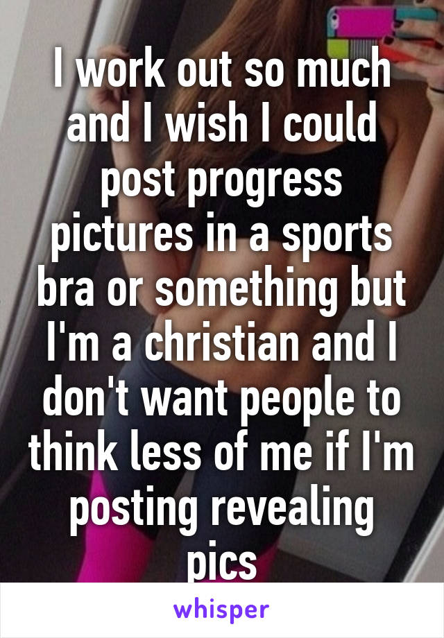 I work out so much and I wish I could post progress pictures in a sports bra or something but I'm a christian and I don't want people to think less of me if I'm posting revealing pics