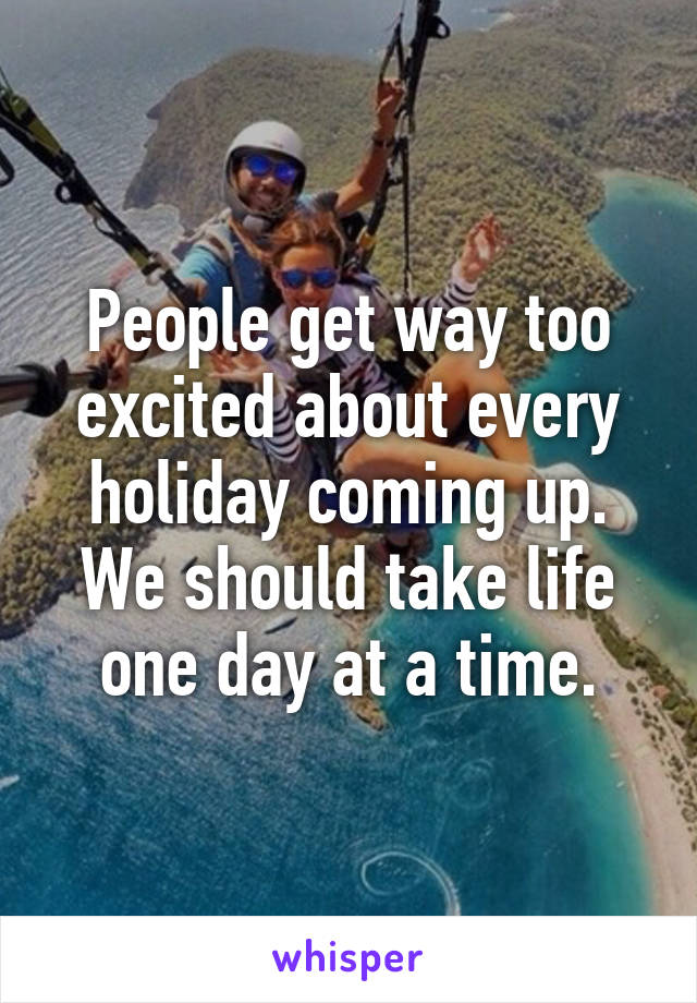 People get way too excited about every holiday coming up. We should take life one day at a time.