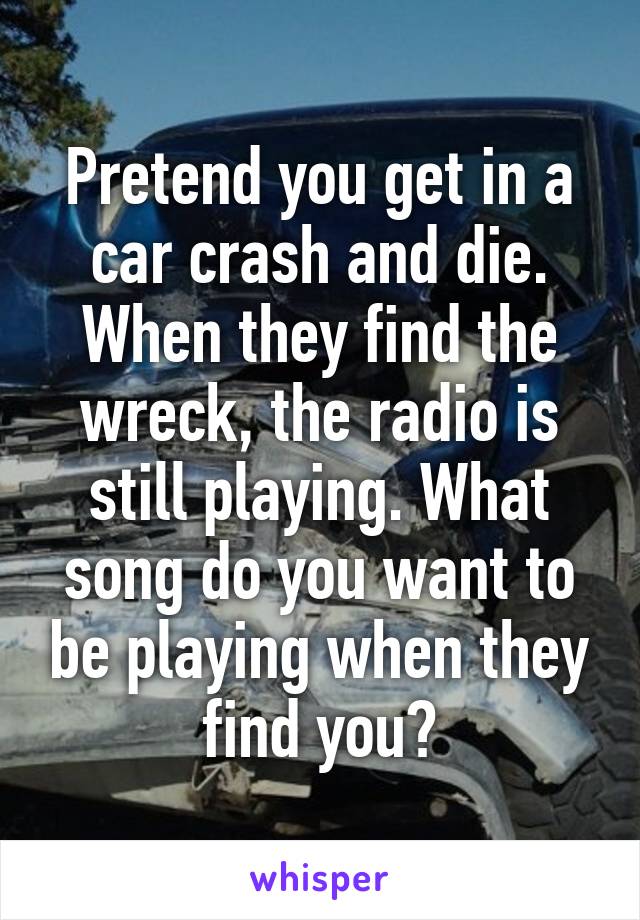 Pretend you get in a car crash and die. When they find the wreck, the radio is still playing. What song do you want to be playing when they find you?