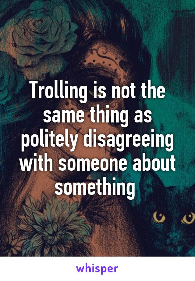 Trolling is not the same thing as politely disagreeing with someone about something 