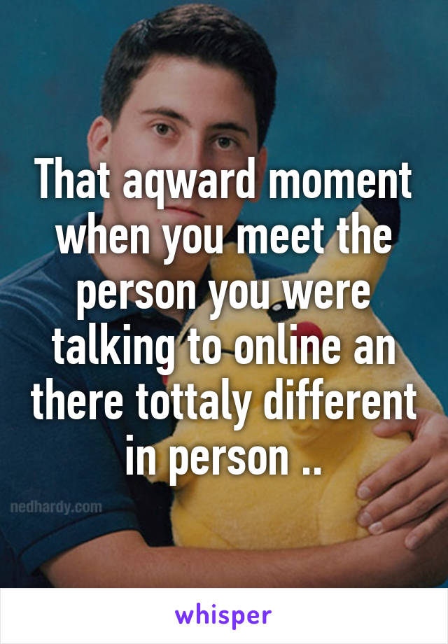 That aqward moment when you meet the person you were talking to online an there tottaly different in person ..