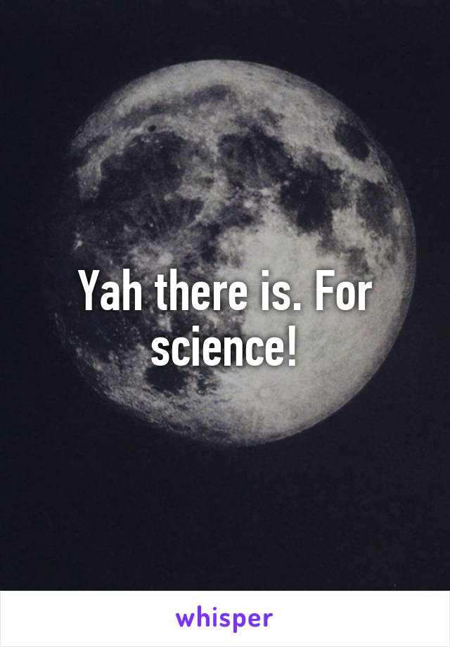 Yah there is. For science!