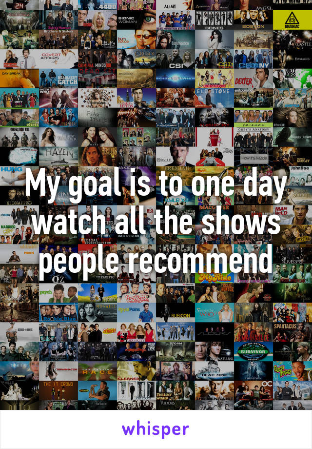 My goal is to one day watch all the shows people recommend