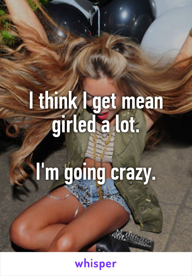 I think I get mean girled a lot.

I'm going crazy.