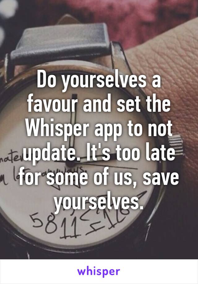 Do yourselves a favour and set the Whisper app to not update. It's too late for some of us, save yourselves.