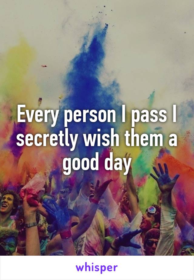 Every person I pass I secretly wish them a good day