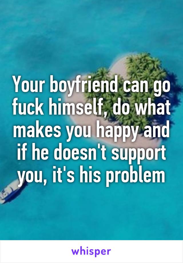 Your boyfriend can go fuck himself, do what makes you happy and if he doesn't support you, it's his problem