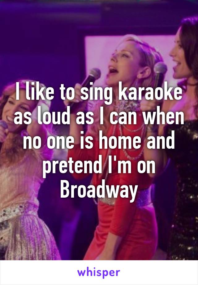 I like to sing karaoke as loud as I can when no one is home and pretend I'm on Broadway