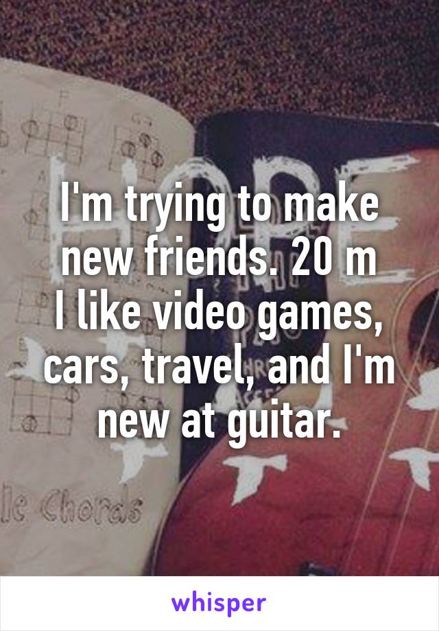 I'm trying to make new friends. 20 m
I like video games, cars, travel, and I'm new at guitar.