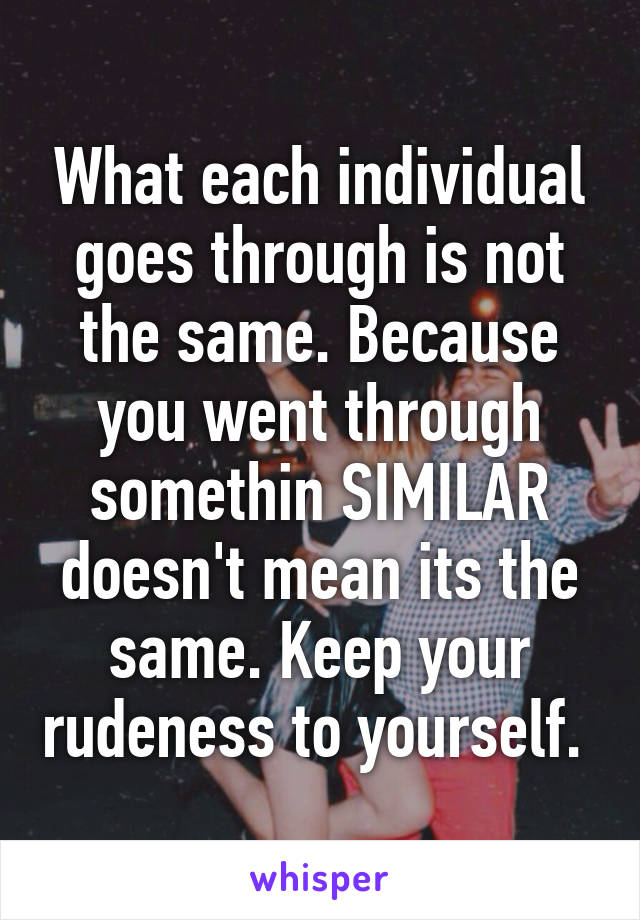 What each individual goes through is not the same. Because you went through somethin SIMILAR doesn't mean its the same. Keep your rudeness to yourself. 