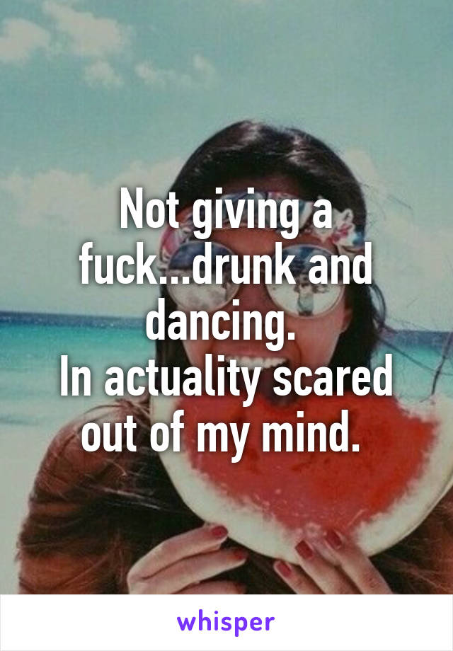 Not giving a fuck...drunk and dancing. 
In actuality scared out of my mind. 