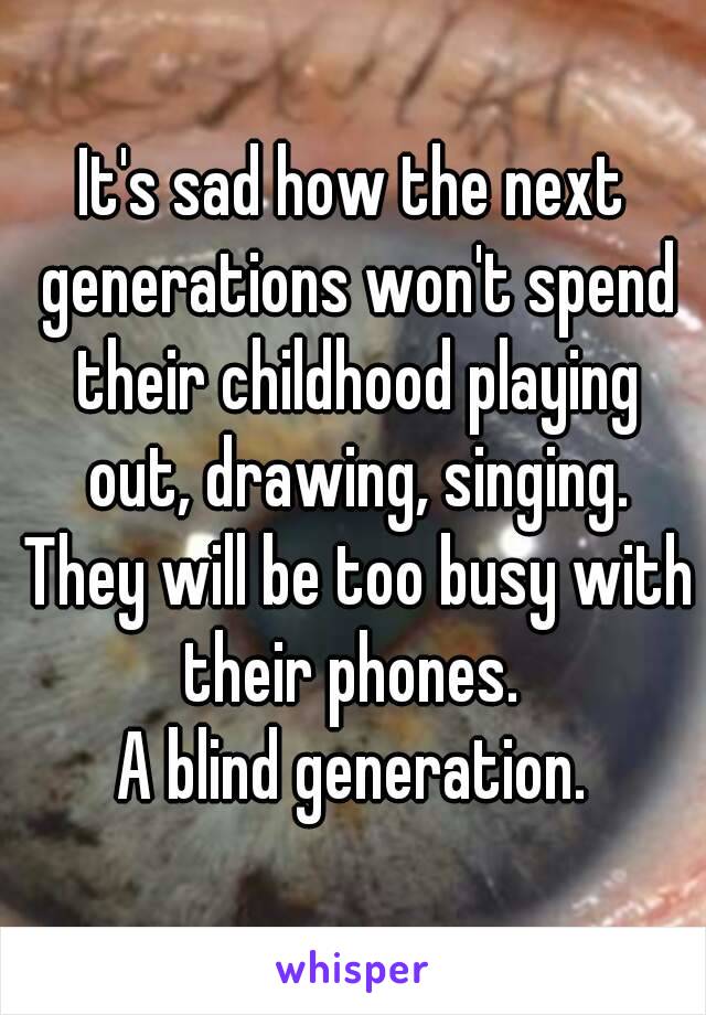 It's sad how the next generations won't spend their childhood playing out, drawing, singing. They will be too busy with their phones. 
A blind generation.