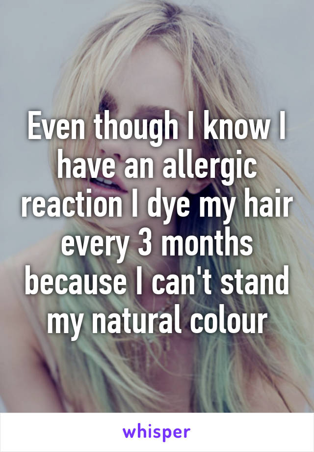 Even though I know I have an allergic reaction I dye my hair every 3 months because I can't stand my natural colour