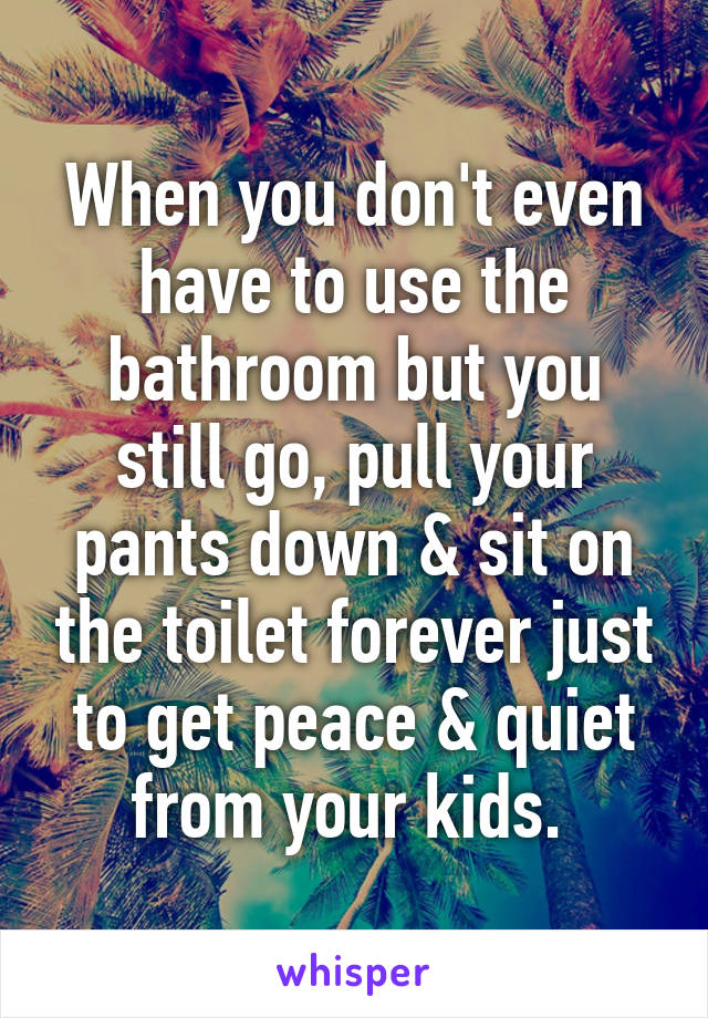 When you don't even have to use the bathroom but you still go, pull your pants down & sit on the toilet forever just to get peace & quiet from your kids. 