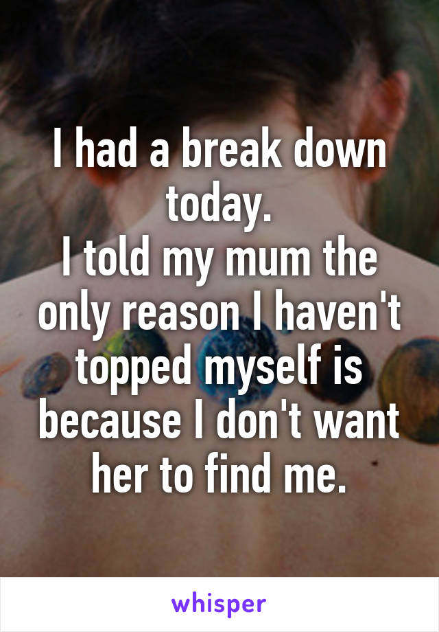 I had a break down today.
I told my mum the only reason I haven't topped myself is because I don't want her to find me.