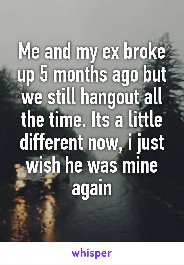 Me and my ex broke up 5 months ago but we still hangout all the time. Its a little different now, i just wish he was mine again
