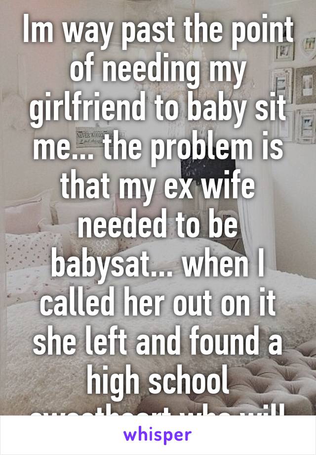 Im way past the point of needing my girlfriend to baby sit me... the problem is that my ex wife needed to be babysat... when I called her out on it she left and found a high school sweetheart who will