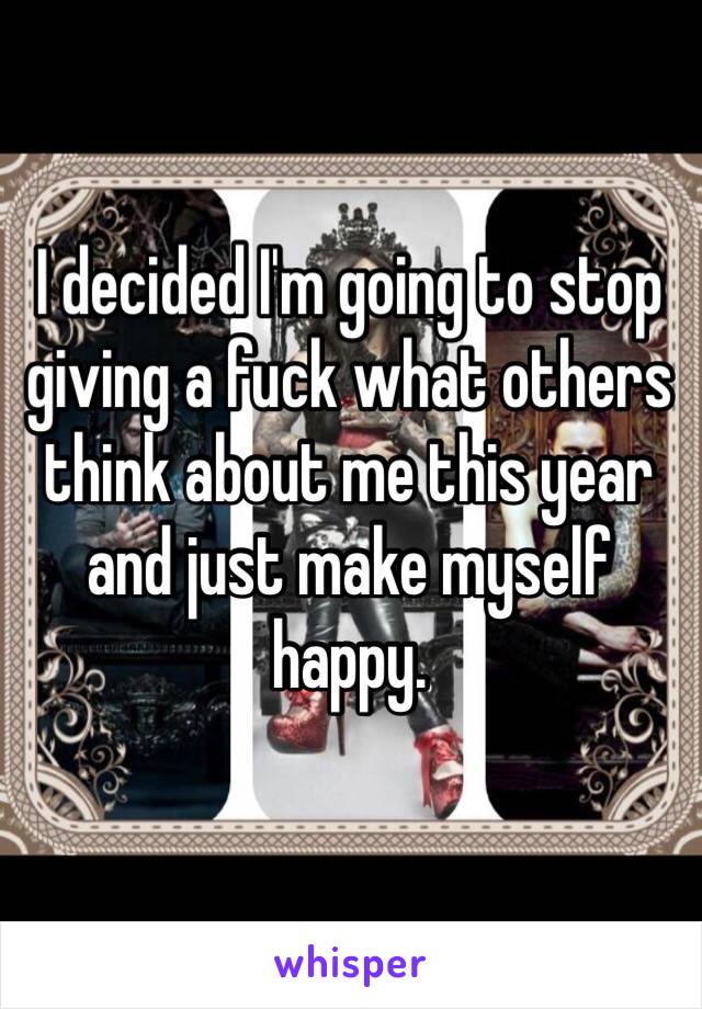 I decided I'm going to stop giving a fuck what others think about me this year and just make myself happy. 